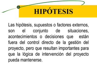 HIPÓTESIS
Las hipótesis, supuestos o factores externos,
son    el     conjunto    de     situaciones,
acontecimientos o decisiones que están
fuera del control directo de la gestión del
proyecto, pero que resultan importantes para
que la lógica de intervención del proyecto
pueda mantenerse.
 