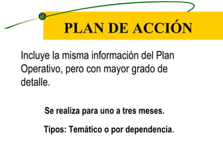 PLAN DE ACCIÓN
Incluye la misma información del Plan
Operativo, pero con mayor grado de
detalle.

     Se realiza para uno a tres meses.

     Tipos: Temático o por dependencia.
 