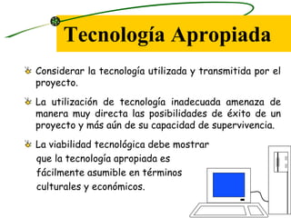 Tecnología Apropiada
Considerar la tecnología utilizada y transmitida por el
proyecto.
La utilización de tecnología inadecuada amenaza de
manera muy directa las posibilidades de éxito de un
proyecto y más aún de su capacidad de supervivencia.
La viabilidad tecnológica debe mostrar
que la tecnología apropiada es
fácilmente asumible en términos
culturales y económicos.
 