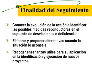 Finalidad del Seguimiento

Conocer la evolución de la acción e identificar
las posibles medidas reconductoras en el
supuesto de desviaciones o deficiencias.
Elaborar y proponer alternativas cuando la
situación lo aconseje.
Recoger enseñanzas útiles para su aplicación
en la identificación y ejecución de nuevos
proyectos.
 