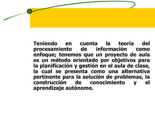 ENFOQUE PARA
     PROYECTOS DE AULA

Teniendo      en   cuenta    la   teoría    del
procesamiento       de   información     como
enfoque; tenemos que un proyecto de aula
es un método orientado por objetivos para
la planificación y gestión en el aula de clase,
la cual se presenta como una alternativa
pertinente para la solución de problemas, la
construcción     de    conocimiento     y    el
aprendizaje autónomo.
 
