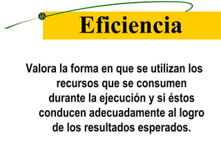 Eficiencia
Valora la forma en que se utilizan los
      recursos que se consumen
    durante la ejecución y si éstos
  conducen adecuadamente al logro
     de los resultados esperados.
 