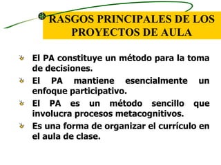 RASGOS PRINCIPALES DE LOS
      PROYECTOS DE AULA

El PA constituye un método para la toma
de decisiones.
El PA mantiene esencialmente un
enfoque participativo.
El PA es un método sencillo que
involucra procesos metacognitivos.
Es una forma de organizar el currículo en
el aula de clase.
 