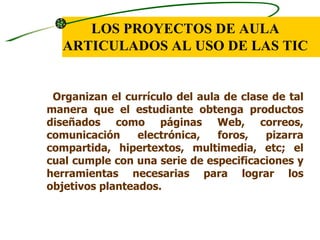 LOS PROYECTOS DE AULA
   ARTICULADOS AL USO DE LAS TIC


 Organizan el currículo del aula de clase de tal
manera que el estudiante obtenga productos
diseñados como páginas Web, correos,
comunicación     electrónica,   foros,   pizarra
compartida, hipertextos, multimedia, etc; el
cual cumple con una serie de especificaciones y
herramientas necesarias para lograr los
objetivos planteados.
 