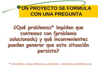 UN PROYECTO SE FORMULA
               CON UNA PREGUNTA

   ¿Qué problemas* impiden que
      contemos con (problema
 solucionado) y qué inconvenientes
pueden generar que esta situación
             persista?

* dificultades, vacíos, deficiencias, obstáculos, limitaciones, debilidades, etc.
 