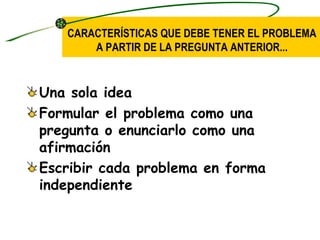 CARACTERÍSTICAS QUE DEBE TENER EL PROBLEMA
       A PARTIR DE LA PREGUNTA ANTERIOR...


Una sola idea
Formular el problema como una
pregunta o enunciarlo como una
afirmación
Escribir cada problema en forma
independiente
 