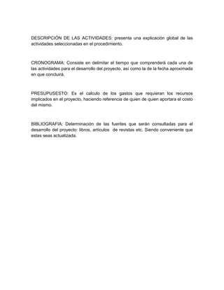DESCRIPCIÓN DE LAS ACTIVIDADES: presenta una explicación global de las
actividades seleccionadas en el procedimiento.



CRONOGRAMA: Consiste en delimitar el tiempo que comprenderá cada una de
las actividades para el desarrollo del proyecto, así como la de la fecha aproximada
en que concluirá.



PRESUPUSESTO: Es el calculo de los gastos que requieran los recursos
implicados en el proyecto, haciendo referencia de quien de quien aportara el costo
del mismo.



BIBLIOGRAFIA: Determinación de las fuentes que serán consultadas para el
desarrollo del proyecto: libros, artículos de revistas etc. Siendo conveniente que
estas seas actualizada.
 