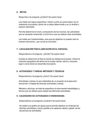 6- METAS

  Responder a la pregunta ¿Cuánto? Se quiere hacer

  Las metas son logros específicos, indican cuanto se quiere lograr con la
  realización el proyecto, dentro de un plazo determinado y en un ámbito o
  espacio delimitado.

  Permite determinar el nivel y composición de los insumos, las actividades
  que se necesitan emprender y la forma en que se realizan esas actividades.

  Las metas son fundamentales, para que los objetivos no queden solo en
  buenas intenciones , que nunca se concretan.


7- LOCALIZACIÓN FÍSICA (UBICACIÓN EN EL ESPACIO).

  Respondemos a la pregunta ¿Dónde? Se quiere hacer

  Cosiste en determinar el área en donde se realizara el proyecto. Indicar la
  ubicación geográfica del dentro de la ciudad, distrito, barrio o manzana
  lugar o zona donde se desarrolla el proyecto.


8- ACTIVIDADES Y TAREAS- MÉTODOS Y TÉCNICAS

  Respondemos a la pregunta ¿Cómo? Se quiere hacer

  Actividades y tareas: lo que materializa de un proyecto es la ejecución
  secuencial e integral de diversas actividades y tareas.

  Métodos y técnicas: se trata de especificar el instrumental metodológico y
  técnico que se utilizara para realizar las diferentes actividades.

9- CALENDARIO DE ACTIVIDADES O CRONOGRAMA

  Respondemos a la pregunta ¿Cuándo? Se quiere hacer

  Se realiza una grafica de apoyo que le permite distribuir en el tiempo las
  distintas actividades y hacen posible una captación rápida y global de las
  secuencias de actividades.
 