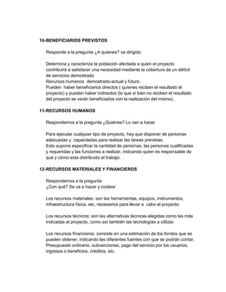 10- BENEFICIARIOS PREVISTOS

  Responde a la pregunta ¿A quienes? va dirigido

  Determina y caracteriza la población afectada a quien el proyecto
  contribuirá a satisfacer una necesidad mediante la cobertura de un déficit
  de servicios demostrado
  Recursos humanos demostrado-actual y futuro.
  Pueden haber beneficiarios directos ( quienes reciben el resultado el
  proyecto) y pueden haber indirectos (lo que si bien no reciben el resultado
  del proyecto se verán beneficiados con la realización del mismo).

11- RECURSOS HUMANOS

  Respondemos a la pregunta ¿Quiénes? Lo van a hacer

  Para ejecutar cualquier tipo de proyecto, hay que disponer de personas
  adecuadas y capacitadas para realizar las tareas previstas.
  Esto supone especificar la cantidad de personas, las personas cualificadas
  y requeridas y las funciones a realizar, indicando quien es responsable de
  qué y cómo esta distribuido el trabajo.

12- RECURSOS MATERIALES Y FINANCIEROS

  Respondemos a la pregunta
  ¿Con qué? Se va a hacer y costear

  Los recursos materiales: son las herramientas, equipos, instrumentos,
  infraestructura física, etc, necesarios para llevar a cabo el proyecto.

  Los recursos técnicos: son las alternativas técnicas elegidas como las más
  indicadas al proyecto, como así también las tecnologías a utilizar.

  Los recursos financieros: consiste en una estimación de los fondos que se
  pueden obtener, indicando las diferentes fuentes con que se podrán contar.
  Presupuesto ordinario, subvenciones, pago del servicio por los usuarios,
  ingresos o beneficios, créditos, etc.
 