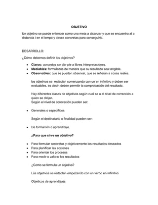 OBJETIVO

Un objetivo se puede entender como una meta a alcanzar y que se encuentra al a
distancia i en el iempo y desea concretas para conseguirlo.



DESARROLLO:

¿Cómo debemos definir los objetivos?

      Claros: concretos sin dar pie a libres interpretaciones.
      Mediables: formulados de manera que su resultado sea tangible.
      Observables: que se puedan observar, que se refieran a cosas reales.

      los objetivos se redactan comenzando con un en infinitivo y deben ser
      evaluables, es decir, deben permitir la comprobación del resultado.

      Hay diferentes clases de objetivos según cual se a el nivel de corrección a
      quien se dirijan.
      Según el nivel de concreción pueden ser:

      Generales o específicos

      Según el destinatario o finalidad pueden ser:

      De formación o aprendizaje.

      ¿Para que sirve un objetivo?

      Para formular concretas y objetivamente los resultados deseados
      Para planificar las acciones
      Para orientar los procesos
      Para medir o valorar los resultados

      ¿Como se formula un objetivo?

      Los objetivos se redactan empezando con un verbo en infinitivo

      Objeticos de aprendizaje:
 