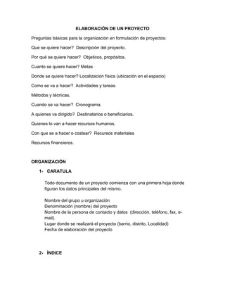 ELABORACIÓN DE UN PROYECTO
Preguntas básicas para la organización en formulación de proyectos:
Que se quiere hacer? Descripción del proyecto.
Por qué se quiere hacer? Objeticos, propósitos.
Cuanto se quiere hacer? Metas
Donde se quiere hacer? Localización física (ubicación en el espacio)
Como se va a hacer? Actividades y tareas.
Métodos y técnicas.
Cuando se va hacer? Cronograma.
A quienes va dirigido? Destinatarios o beneficiarios.
Quienes lo van a hacer recursos humanos.
Con que se a hacer o costear? Recursos materiales
Recursos financieros.

ORGANIZACIÓN
1- CARATULA
Todo documento de un proyecto comienza con una primera hoja donde
figuran los datos principales del mismo.
Nombre del grupo u organización
Denominación (nombre) del proyecto
Nombre de la persona de contacto y datos (dirección, teléfono, fax, email).
Lugar donde se realizará el proyecto (barrio, distrito. Localidad)
Fecha de elaboración del proyecto

2- ÍNDICE

 