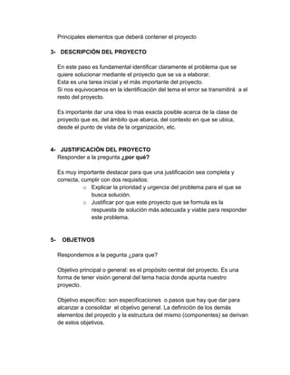 Principales elementos que deberá contener el proyecto
3- DESCRIPCIÓN DEL PROYECTO
En este paso es fundamental identificar claramente el problema que se
quiere solucionar mediante el proyecto que se va a elaborar.
Esta es una tarea inicial y el más importante del proyecto.
Si nos equivocamos en la identificación del tema el error se transmitirá a el
resto del proyecto.
Es importante dar una idea lo mas exacta posible acerca de la clase de
proyecto que es, del ámbito que abarca, del contexto en que se ubica,
desde el punto de vista de la organización, etc.

4- JUSTIFICACIÓN DEL PROYECTO
Responder a la pregunta ¿por qué?
Es muy importante destacar para que una justificación sea completa y
correcta, cumplir con dos requisitos:
o Explicar la prioridad y urgencia del problema para el que se
busca solución.
o Justificar por que este proyecto que se formula es la
respuesta de solución más adecuada y viable para responder
este problema.

5-

OBJETIVOS
Respondemos a la pegunta ¿para que?
Objetivo principal o general: es el propósito central del proyecto. Es una
forma de tener visión general del tema hacia donde apunta nuestro
proyecto.
Objetivo específico: son especificaciones o pasos que hay que dar para
alcanzar a consolidar el objetivo general. La definición de los demás
elementos del proyecto y la estructura del mismo (componentes) se derivan
de estos objetivos.

 