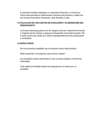 S necesario también establecer un calendario financiero, en donde se
indica cada actividad en determinado momento del proyecto y cuáles son
los recursos financieros necesarios para llevarlas a cabo.
13- CÁLCULOS DE LOS COSTOS DE EJECUCIÓN Y ELABORACIÓN DEL
PRESUPUESTO
La función del presupuesto es la de “asignar recursos” determinar la fuente
u orígenes de los mismos y asegurar el desarrollo normal del proyecto. Por
lo tanto vemos que existe una notaria interdependencia entre presupuesto
y actividades.
14- RESULTADOS
Son los productos tangibles que el proyecto mismo debe producir
Debe responder a la pregunta ¿qué vamos a lograr?
Los resultados deben describirse lo mas concreto posible y en términos
verificables
Todo objetivo inmediato deberá ser apoyado por lo menos por un
resultado.

 