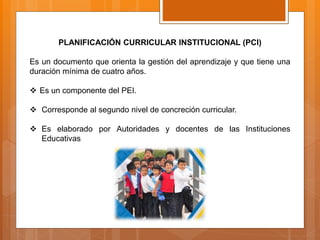 PLANIFICACIÓN CURRICULAR INSTITUCIONAL (PCI)
Es un documento que orienta la gestión del aprendizaje y que tiene una
duración mínima de cuatro años.
 Es un componente del PEI.
 Corresponde al segundo nivel de concreción curricular.
 Es elaborado por Autoridades y docentes de las Instituciones
Educativas
 