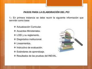 PASOS PARA LA ELABORACIÓN DEL PCI
1.- En primera instancia se debe reunir la siguiente información que
servirán como base:
 Actualización Curricular.
 Acuerdos Ministeriales.
 LOEI y su reglamento.
 Diagnóstico institucional.
 Lineamientos.
 Instructivo de evaluación.
 Estándares de aprendizaje.
 Resultados de las pruebas del INEVAL.
 