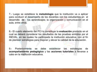 7.- Luego se establece la metodología que la institución va a aplicar
para conducir el desempeño de los docentes con los estudiantes en el
desarrollo de los aprendizajes; la organización y comunicación en el
aula, entre otros.
8.- El cuarto elemento del PCI lo constituye la evaluación producto en el
cual se deberá considerar los resultados de las pruebas emitidos por el
INEVAL, en las cuales ha participado la institución educativa, con el fin
de plantear estrategias para mejorar y elevar la calidad de la educación.
9.- Posteriormente se debe establecer las estrategias de
acompañamiento pedagógico y las acciones tutoriales a llevarse a
cabo en la institución educativa.
 