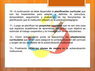 10.- A continuación se debe desarrollar la planificación curricular que
son los lineamientos para adaptar y delimitar la estructura,
temporalidad, seguimiento y evaluación de los documentos de
planificación que la institución utilizará en la práctica pedagógica.
11.- Luego se planifican los proyectos escolares que no son otra cosa
que espacios académicos de aprendizaje interactivo cuyo objetivo es
estimular el trabajo cooperativo y la investigación en los estudiantes.
12.- Como antepenúltimo punto se encuentran las adaptaciones
curriculares que sirven para asegurar la contextualización del currículo
y surgen de los resultados de la autoevaluación institucional.
13.- Finalmente nacen los planes de mejora de la autoevaluación
institucional.
 