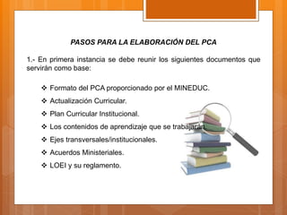 PASOS PARA LA ELABORACIÓN DEL PCA
1.- En primera instancia se debe reunir los siguientes documentos que
servirán como base:
 Formato del PCA proporcionado por el MINEDUC.
 Actualización Curricular.
 Plan Curricular Institucional.
 Los contenidos de aprendizaje que se trabajarán.
 Ejes transversales/institucionales.
 Acuerdos Ministeriales.
 LOEI y su reglamento.
 