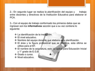 2.- En segundo lugar se realiza la planificación del equipo y trabajo
entre docentes y directivos de la Institución Educativa para elaborar el
PCA.
3.- Con el equipo de trabajo conformado los primeros datos que se
ingresan son los informativos sección que a su vez contiene lo
siguiente:
 La identificación de la institución.
 El nivel educativo.
 Nombre del equipo docente que elabora esta planificación.
 El área y la figura profesional que se planifica, esta última se
utiliza para el BT.
 El nombre de la asignatura, esto no aplica para Educación Inicial
y 1° grado de E.G.B.
 Grado o curso.
 Nivel educativo.
 