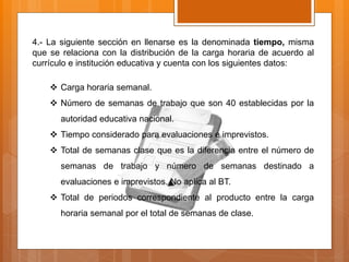 4.- La siguiente sección en llenarse es la denominada tiempo, misma
que se relaciona con la distribución de la carga horaria de acuerdo al
currículo e institución educativa y cuenta con los siguientes datos:
 Carga horaria semanal.
 Número de semanas de trabajo que son 40 establecidas por la
autoridad educativa nacional.
 Tiempo considerado para evaluaciones e imprevistos.
 Total de semanas clase que es la diferencia entre el número de
semanas de trabajo y número de semanas destinado a
evaluaciones e imprevistos. No aplica al BT.
 Total de periodos correspondiente al producto entre la carga
horaria semanal por el total de semanas de clase.
 