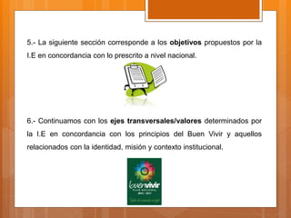 5.- La siguiente sección corresponde a los objetivos propuestos por la
I.E en concordancia con lo prescrito a nivel nacional.
6.- Continuamos con los ejes transversales/valores determinados por
la I.E en concordancia con los principios del Buen Vivir y aquellos
relacionados con la identidad, misión y contexto institucional.
 