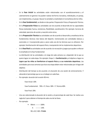 - En la fase inicial las actividades están relacionadas con el acondicionamiento y el
calentamiento en general. Se pueden realizar de forma recreativa, individuales, en pareja,
con implementos, en grupo. Buscar la variedad y creatividad en la enseñanza de los niños.
- En la fase fundamental, se divide en dos partes: Preparación Física y Preparación Técnica.
- En la Preparación Física las actividades van de acuerdo al desarrollo de las capacidades
físicas (velocidad, fuerza, resistencia, flexibilidad, coordinación). Por ejemplo: Carreras de
velocidad, ejercicios de acción y reacción entre otros.
- En la Preparación Técnica las actividades van de acuerdo al desarrollo y enseñanza de los
fundamentos técnicos más básico del deporte. Comenzando con actividades básicas y
esenciales e ir incorporando poco a poco cada una de las técnicas que se utilizaran. Por
ejemplo: familiarización del espacio físico, manipulación de los implementos deportivos.
- En la fase final las actividades van de acuerdo a la recreación y juegos que ayuden a reforzar
lo enseñado en la fase fundamental.
- La distribución de las actividades a lo largo de cada semana va a depender de lo que se
quiere lograr en cada etapa. Por ejemplo: Etapa 1 = Familiarización y el objetivo a lograr es
Lograr que los niños se familiaricen al espacio físico y a sus materiales deportivos. Las
actividades para esas semanas que dura esa etapa deben estar relacionadas por el logro del
objetivo.
- Distribución del tiempo va de acuerdo a la duración de una sesión de entrenamiento. Y
ubicando el porcentaje que se va a trabajar en cada fase.
- Por ejemplo: duración de la sesión 90 min.
Fase inicial: 10%
Fase Fundamental: 70% = P. Física 30% - P. Técnica 40%
Fase Final: 20%
- Una vez seleccionado la duración de la sesión y el porcentaje de cada fase. Se realiza una
regla de 3 para obtener el tiempo de cada una de las fases.
- Por ejemplo:
 90min -------- 100%
X --------- 10%
90 x 10 / 100 = 9 min
 