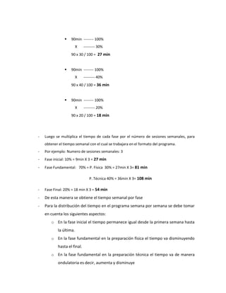  90min -------- 100%
X --------- 30%
90 x 30 / 100 = 27 min
 90min -------- 100%
X --------- 40%
90 x 40 / 100 = 36 min
 90min -------- 100%
X --------- 20%
90 x 20 / 100 = 18 min
- Luego se multiplica el tiempo de cada fase por el número de sesiones semanales, para
obtener el tiempo semanal con el cual se trabajara en el formato del programa.
- Por ejemplo: Numero de sesiones semanales: 3
- Fase inicial: 10% = 9min X 3 = 27 min
- Fase Fundamental: 70% = P. Física 30% = 27min X 3= 81 min
P. Técnica 40% = 36min X 3= 108 min
- Fase Final: 20% = 18 min X 3 = 54 min
- De esta manera se obtiene el tiempo semanal por fase
- Para la distribución del tiempo en el programa semana por semana se debe tomar
en cuenta los siguientes aspectos:
o En la fase inicial el tiempo permanece igual desde la primera semana hasta
la última.
o En la fase fundamental en la preparación física el tiempo va disminuyendo
hasta el final.
o En la fase fundamental en la preparación técnica el tiempo va de manera
ondulatoria es decir, aumenta y disminuye
 