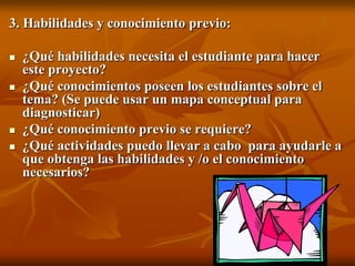 3. Habilidades y conocimiento previo:¿Qué habilidades necesita el estudiante para hacer este proyecto?¿Qué conocimientos poseen los estudiantes sobre el tema? (Se puede usar un mapa conceptual para diagnosticar)¿Qué conocimiento previo se requiere?¿Qué actividades puedo llevar a cabo  para ayudarle a que obtenga las habilidades y /o el conocimiento necesarios?