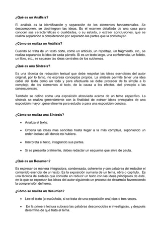 ¿Qué es un Análisis?
El análisis es la identificación y separación de los elementos fundamentales. Se
descomponen, se desintegran las ideas. Es el examen detallado de una cosa para
conocer sus características o cualidades, o su estado, y extraer conclusiones, que se
realiza separando o considerando por separado las partes que la constituyen.
¿Cómo se realiza un Análisis?
Cuando se trata de un texto corto, como un artículo, un reportaje, un fragmento, etc., se
realiza separando la idea de cada párrafo. Si es un texto largo, una conferencia, un folleto,
un libro, etc., se separan las ideas centrales de los subtemas.
¿Qué es una Síntesis?
Es una técnica de reducción textual que debe respetar las ideas esenciales del autor
original, por lo tanto, no expresa conceptos propios. La síntesis permite tener una idea
cabal del texto como un todo y para efectuarla se debe proceder de lo simple a lo
complejo, de los elementos al todo, de la causa a los efectos, del principio a las
consecuencias.
También se define como una exposición abreviada acerca de un tema específico. La
síntesis se realiza generalmente con la finalidad de extraer ideas principales de una
exposición mayor, generalmente para estudio o para una exposición concisa.
¿Cómo se realiza una Síntesis?
Analiza el texto.
Ordena las ideas mas sencillas hasta llegar a la más compleja, suponiendo un
orden incluso allí donde no hubiera.
Interpreta el texto, integrando sus partes.
Si se presenta oralmente, debes redactar un esquema que sirva de pauta.
¿Qué es un Resumen?
Es expresar de manera integradora, condensada, coherente y con palabras del redactor el
contenido esencial de un texto. Es la exposición sumaria de un tema, obra o capítulo. Es
una técnica de síntesis que consiste en reducir un texto con las ideas principales de éste,
en la que se expresan las ideas del autor siguiendo un proceso de desarrollo favoreciendo
la comprensión del tema.
¿Cómo se realiza un Resumen?
Lee el texto (o escúchalo, si se trata de una exposición oral) dos o tres veces.
En la primera lectura subraya las palabras desconocidas e investígalas, y después
determina de qué trata el tema.
 