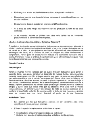 En la segunda lectura escribe la idea central de cada párrafo o subtema.
Después de esto da una siguiente lectura y expresa el contenido del texto con tus
propias palabras.
El resumen no debe de exceder en extensión al 25% del original.
Si el texto es corto integra las oraciones que se producen a partir de las ideas
centrales.
Si es extenso, redacta un párrafo con cada idea central de los subtemas,
procurando que el contenido esté integrado.
¿Cuál es la diferencia entre Análisis, Síntesis y Resumen?
El análisis y la síntesis son procedimientos lógicos que se complementan. Mientras el
primero conduce a la automatización de las ideas, la segunda obliga a la integración de
las partes en el todo. De esto podemos decir que en el análisis se descomponen o se
desintegran las ideas; en la síntesis se unen, se integran las ideas favoreciendo la
comprensión. Por su parte en el resumen se reduce a lo esencial la exposición oral o
escrita. Primero se realiza el análisis, luego la síntesis y por último el resumen pues ya se
tienen las condiciones para expresar lo esencial.
Ejemplo Práctico
Texto original
Tenemos muchos motivos valiosos por los cuales trabajar; trabajamos para ganar el
sustento diario, para poder contribuir al desarrollo de nuestra familia, para desarrollar
nuestras capacidades, etc. Sin embargo parece que estas razones no son suficientes
para evitar considerar que el trabajo "es un enemigo". Basta mirar como anhelamos los
fines de semana y los días feriados, es decir la primera oportunidad para no trabajar o
para hacerlo con el mínimo esfuerzo. En el extremo opuesto, se encuentran los adictos al
trabajo, aquellos para los que no hay otra cosa que trabajar, han renunciado a su familia,
amigos y quién sabe qué cosas más por su obsesión. Pero para vivir el trabajo
verdaderamente, sin eliminar nada y sin renegar de nada es preciso reconocer en lo
cotidiano el significado profundo de nuestra acción, o dicho de otra manera, es preciso
tener las razones que nos hacen descubrir el gusto por lo que hacemos.
Análisis del Texto
Las razones por las que trabajamos parecen no ser suficientes para evitar
considerar al trabajo. como un enemigo.
Existen dos posturas extremas de enfrentarse al trabajo:
 Se está atento a la primera oportunidad para no trabajar.
 Se toma muy a pecho el trabajo dejando a un lado su familia, amigos.
 