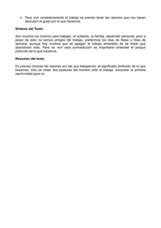 Para vivir verdaderamente el trabajo es preciso tener las razones que nos hacen
descubrir el gusto por lo que hacemos.
Síntesis del Texto
Son muchos los motivos para trabajar, el sustento, la familia, desarrollo personal; pero a
pesar de esto no somos amigos del trabajo, preferimos los días de fiesta y fines de
semana, aunque hay muchos que se apegan al trabajo amándolo de tal modo que
abandonan todo. Para no vivir esta contradicción es importante entender el porqué
profundo de lo que hacemos.
Resumen del texto
Es preciso conocer las razones por las que trabajamos, el significado profundo de lo que
hacemos, sino se crean dos posturas del hombre ante el trabajo: encontrar la primera
oportunidad para no
 