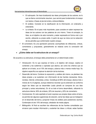 Herramientas Interactivas para el Aprendizaje

               El subrayado: Se hace localizando las ideas principales de los autores; es lo
                que se llama comúnmente resumen, que servirá para fundamentar el ensayo
                con textos o frases al pie de la letra, entrecomillados.
               El análisis: Consiste en la clasificación de la información, en ordenarla y
                entenderla.
               La síntesis: Es el paso más importante, pues consiste en saber expresar las
                ideas de los autores con las palabras de uno mismo. Tener el concepto, la
                Idea, es el objetivo de este momento y saber expresarla en forma oral o por
                escrito, utilizando su propio estilo. A partir de aquí se inicia con la redacción
                de los párrafos que conformarán nuestro ensayo.
        El comentario: Es una aportación personal, acompañado de reflexiones, criticas,
           comentarios y propuestas, generalmente se redacta como la conclusión del
           ensayo.
      ¿Cómo debe ser la estructura de un ensayo?

De acuerdo a su estructura, el ensayo debe presentarse en un determinado orden:


        Introducción: Es la que expresa el tema y el objetivo del ensayo; explica el
           contenido y los subtemas o capítulos que abarca, así como los criterios que se
           aplican en el texto, es el 10% del ensayo y abarca más o menos media hoja. Su
           objetivo específico es capturar la atención de los lectores.
        Desarrollo del tema: Contiene la exposición y análisis del mismo, se plantean las
           ideas propias y se sustentan con información de las fuentes necesarias: libros,
           revistas, internet, entrevistas y otras. Constituye el 80% del ensayo; abarca más o
           menos de 4 a 5 páginas, aunque debemos recordar que la extensión se conforma
           según las ideas que se desarrollan (cada párrafo se compone de una idea
           principal y varias secundarias). En él va todo el tema desarrollado, utilizando la
           estructura interna: 60% de síntesis, 20% de resumen y 20% de comentario.
        Conclusiones: En este apartado el autor expresa sus propias ideas sobre el tema,
           se permite dar algunas sugerencias de solución, cerrar las ideas que se trabajaron
           en el desarrollo del tema y proponer líneas de análisis para posteriores escritos.
           Contemplan el otro 10% del ensayo, alrededor de media página.
        Bibliografía: Al final se escriben las referencias de las fuentes consultadas que
           sirvieron para recabar información y sustentar las ideas o críticas; estas fuentes



                                                                 Elaborado por: Ing. Carlos Alcalá
 