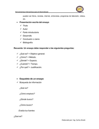 Herramientas Interactivas para el Aprendizaje

           pueden ser libros, revistas, internet, entrevistas, programas de televisión, videos,
           etc.
      Presentación escrita del ensayo
        Título
        Autor
        Parte introductoria
        Desarrollo
        Conclusión o cierre
        Bibliografía

Recuerda: Un ensayo debe responder a las siguientes preguntas:

   ¿Qué es? = Objetivo general.
   ¿Cómo? = Método.
   ¿Dónde? = Espacio.
   ¿Cuándo? = Tiempo.
   ¿Por qué? = Justificación.




   Esqueleto de un ensayo
   Búsqueda de información

      ¿Qué es?

      ¿Cómo empiezo?

      ¿Dónde busco?

      ¿Cómo busco?

      Evalúa tus fuentes

¿Qué es?
                                                               Elaborado por: Ing. Carlos Alcalá
 