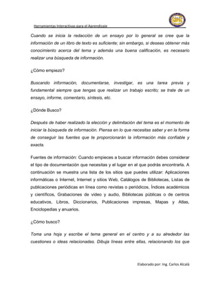 Herramientas Interactivas para el Aprendizaje

Cuando se inicia la redacción de un ensayo por lo general se cree que la
información de un libro de texto es suficiente; sin embargo, si deseas obtener más
conocimiento acerca del tema y además una buena calificación, es necesario
realizar una búsqueda de información.

¿Cómo empiezo?

Buscando información, documentarse, investigar, es una tarea previa y
fundamental siempre que tengas que realizar un trabajo escrito; se trate de un
ensayo, informe, comentario, síntesis, etc.

¿Dónde Busco?

Después de haber realizado la elección y delimitación del tema es el momento de
iniciar la búsqueda de información. Piensa en lo que necesitas saber y en la forma
de conseguir las fuentes que te proporcionarán la información más confiable y
exacta.

Fuentes de información: Cuando empieces a buscar información debes considerar
el tipo de documentación que necesitas y el lugar en el que podrás encontrarla. A
continuación se muestra una lista de los sitios que puedes utilizar: Aplicaciones
informáticas o Internet, Internet y sitios Web, Catálogos de Bibliotecas, Listas de
publicaciones periódicas en línea como revistas o periódicos, Índices académicos
y científicos, Grabaciones de video y audio, Bibliotecas públicas o de centros
educativos, Libros, Diccionarios, Publicaciones impresas, Mapas y Atlas,
Enciclopedias y anuarios.

¿Cómo busco?

Toma una hoja y escribe el tema general en el centro y a su alrededor las
cuestiones o ideas relacionadas. Dibuja líneas entre ellas, relacionando los que




                                                       Elaborado por: Ing. Carlos Alcalá
 