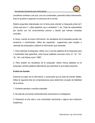 Herramientas Interactivas para el Aprendizaje

consideres similares o las que, una vez combinadas, presenten ideas interesantes.
Esto te ayudará a organizar la estructura de tu escrito.

Diseña preguntas relacionadas con el tema para orientar tu búsqueda:¿Qué es?,
¿Para qué sirve ?, ¿Qué aspectos voy a considerar ?, etc. Trata de responderlas
por escrito con tus conocimientos previos y decide que fuentes necesitas
consultar.

A veces, cuando se busca información, los resultados de la búsqueda pueden ser
excesivos o insuficientes. Utiliza las siguientes      sugerencias para ampliar o
restringir las búsquedas y obtener la información que necesitas.

1. Para restringir la búsqueda: Utiliza una a una las palabras de la búsqueda para
ir haciéndola más específica, evita buscar palabras comunes como “a”, “el”, “mi”,
“la”, “de” o de fechas como “1890”.

2. Para ampliar los resultados de la búsqueda: Utiliza menos palabras en la
búsqueda, escribe palabras alternativas que describan lo que estás buscando.

Evalúa tus fuentes

Examina el origen de la información y comprueba que se trata de fuentes fiables.
Utiliza la siguiente lista de comprobaciones para determinar el grado de fiabilidad
de la misma:

1. Contiene estudios o escritos originales

2. Se trata de una fuente suficientemente actual para tu investigación.

3. Pertenece el sitio web a una universidad reconocida o alguna otra institución
académica.




                                                           Elaborado por: Ing. Carlos Alcalá
 