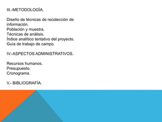 III.-METODOLOGÍA.
Diseño de técnicas de recolección de
información.
Población y muestra.
Técnicas de análisis.
Índice analítico tentativo del proyecto.
Guía de trabajo de campo.
IV.-ASPECTOS ADMINISTRATIVOS.
Recursos humanos.
Presupuesto.
Cronograma.
V.- BIBLIOGRAFÍA.
 