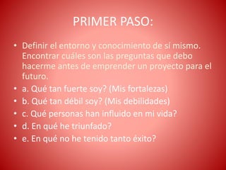 PRIMER PASO:
• Definir el entorno y conocimiento de sí mismo.
Encontrar cuáles son las preguntas que debo
hacerme antes de emprender un proyecto para el
futuro.
• a. Qué tan fuerte soy? (Mis fortalezas)
• b. Qué tan débil soy? (Mis debilidades)
• c. Qué personas han influido en mi vida?
• d. En qué he triunfado?
• e. En qué no he tenido tanto éxito?
 