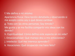 f. Me defino a mí mismo:
Apariencia física: Descripción detallada y observando si
me acepto como soy o qué deseo cambiar.
g. Trato con las otras personas: Soy tímido?
Me gusta y se me facilita compartir mis ideas con los
demás?
h. Espiritualidad: Cómo defino este aspecto en mi vida?
i. Emocionalidad: Qué manejo doy a mis emociones?
j. Intelecto: Qué me interesa aprender?
k. Vocaciones: Qué ocupación me hace feliz?
 