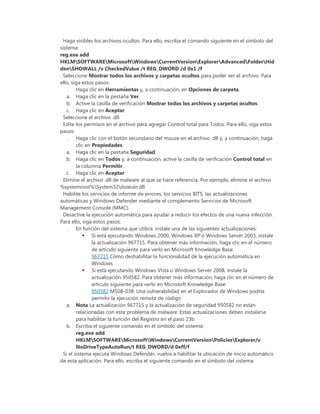 Haga visibles los archivos ocultos. Para ello, escriba el comando siguiente en el símbolo del
sistema:
reg.exe add
HKLMSOFTWAREMicrosoftWindowsCurrentVersionExplorerAdvancedFolderHid
denSHOWALL /v CheckedValue /t REG_DWORD /d 0x1 /f
Seleccione Mostrar todos los archivos y carpetas ocultos para poder ver el archivo. Para
ello, siga estos pasos:
. Haga clic en Herramientas y, a continuación, en Opciones de carpeta.
a. Haga clic en la pestaña Ver.
b. Active la casilla de verificación Mostrar todos los archivos y carpetas ocultos.
c. Haga clic en Aceptar.
Seleccione el archivo .dll.
Edite los permisos en el archivo para agregar Control total para Todos. Para ello, siga estos
pasos:
. Haga clic con el botón secundario del mouse en el archivo .dll y, a continuación, haga
clic en Propiedades.
a. Haga clic en la pestaña Seguridad.
b. Haga clic en Todos y, a continuación, active la casilla de verificación Control total en
la columna Permitir.
c. Haga clic en Aceptar.
Elimine el archivo .dll de malware al que se hace referencia. Por ejemplo, elimine el archivo
%systemroot%System32doieuln.dll.
Habilite los servicios de informe de errores, los servicios BITS, las actualizaciones
automáticas y Windows Defender mediante el complemento Servicios de Microsoft
Management Console (MMC).
Desactive la ejecución automática para ayudar a reducir los efectos de una nueva infección.
Para ello, siga estos pasos:
. En función del sistema que utilice, instale una de las siguientes actualizaciones:
 Si está ejecutando Windows 2000, Windows XP o Windows Server 2003, instale
la actualización 967715. Para obtener más información, haga clic en el número
de artículo siguiente para verlo en Microsoft Knowledge Base:
967715 Cómo deshabilitar la funcionalidad de la ejecución automática en
Windows
 Si está ejecutando Windows Vista o Windows Server 2008, instale la
actualización 950582. Para obtener más información, haga clic en el número de
artículo siguiente para verlo en Microsoft Knowledge Base:
950582 MS08-038: Una vulnerabilidad en el Explorador de Windows podría
permitir la ejecución remota de código
a. Nota La actualización 967715 y la actualización de seguridad 950582 no están
relacionadas con este problema de malware. Estas actualizaciones deben instalarse
para habilitar la función del Registro en el paso 23b.
b. Escriba el siguiente comando en el símbolo del sistema:
reg.exe add
HKLMSOFTWAREMicrosoftWindowsCurrentVersionPoliciesExplorer/v
NoDriveTypeAutoRun/t REG_DWORD/d 0xff/f
Si el sistema ejecuta Windows Defender, vuelva a habilitar la ubicación de inicio automático
de esta aplicación. Para ello, escriba el siguiente comando en el símbolo del sistema:
 