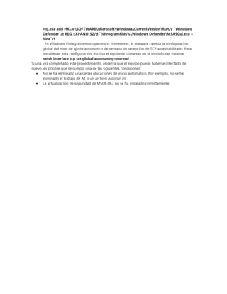 reg.exe add HKLMSOFTWAREMicrosoftWindowsCurrentVersionRun/v "Windows
Defender"/t REG_EXPAND_SZ/d "%ProgramFiles%Windows DefenderMSASCui.exe –
hide"/f
En Windows Vista y sistemas operativos posteriores, el malware cambia la configuración
global del nivel de ajuste automático de ventana de recepción de TCP a deshabilitado. Para
restablecer esta configuración, escriba el siguiente comando en el símbolo del sistema:
netsh interface tcp set global autotuning=normal
Si una vez completado este procedimiento, observa que el equipo puede haberse infectado de
nuevo, es posible que se cumpla una de las siguientes condiciones:
No se ha eliminado una de las ubicaciones de inicio automático. Por ejemplo, no se ha
eliminado el trabajo de AT o un archivo Autorun.inf.
La actualización de seguridad de MS08-067 no se ha instalado correctamente.
 