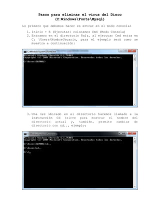 Pasos para eliminar el virus del Disco
(C:WindowsFontsMysql)
Lo primero que debemos hacer es entrar en el modo consola:
1. Inicio + R (Ejecutar) colocamos Cmd (Modo Consola)
2. Entramos en el directorio Raíz, al ejecutar Cmd entra en
C: UsersNombreUsuario, para el ejemplo será como se
muestra a continuación:
3. Una vez ubicado en el directorio hacemos llamado a la
instrucción Cd (sirve para mostrar el nombre del
directorio actual y, también, permite cambiar de
directorio con cd.., ejemplo:
 
