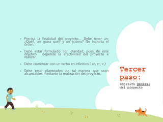 Tercer
paso:
• Precisa la finalidad del proyecto… Debe tener un:
¿Qué?, un ¿para qué? y un ¿cómo? No importa el
orden.
• Debe estar formulado con claridad, pues de este
objetivo depende la efectividad del proyecto a
realizar.
• Debe comenzar con un verbo en infinitivo ( ar, er, ir,)
• Debe estar planteados de tal manera que sean
alcanzables mediante la realización del proyecto.
objetivo general
del proyecto
 