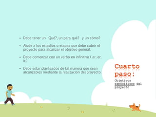 Cuarto
paso:
 Debe tener un Qué?, un para qué? y un cómo?
 Alude a los estadios o etapas que debe cubrir el
proyecto para alcanzar el objetivo general.
 Debe comenzar con un verbo en infinitivo ( ar, er,
ir,)
 Debe estar planteados de tal manera que sean
alcanzables mediante la realización del proyecto.
Objetivos
específicos del
proyecto
 