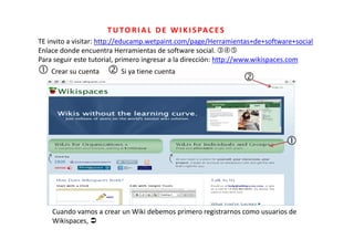T U T O R I A L   D E   W I K I S PA C E S
TE invito a visitar: http://educamp.wetpaint.com/page/Herramientas+de+software+social
TE i it      i it htt // d             t i t        /    /H       i t d       ft      i l
Enlace donde encuentra Herramientas de software social. 
Para seguir este tutorial, primero ingresar a la dirección: http://www.wikispaces.com
 Crear su cuenta      Si ya tiene cuenta 
                                                                   




                                                                                




    Cuando vamos a crear un Wiki debemos primero registrarnos como usuarios de 
    C    d                  Wiki d b       i        it                  i d
    Wikispaces, 
 
