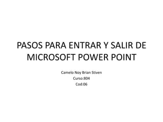 PASOS PARA ENTRAR Y SALIR DE
  MICROSOFT POWER POINT
         Camelo Noy Brian Stiven
               Curso:804
                Cod:06
 