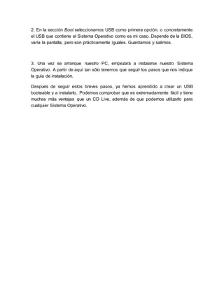 2. En la sección Boot seleccionamos USB como primera opción, o concretamente
el USB que contiene el Sistema Operativo como es mi caso. Depende de la BIOS,
varía la pantalla, pero son prácticamente iguales. Guardamos y salimos.
3. Una vez se arranque nuestro PC, empezará a instalarse nuestro Sistema
Operativo. A partir de aquí tan sólo tenemos que seguir los pasos que nos indique
la guía de instalación.
Después de seguir estos breves pasos, ya hemos aprendido a crear un USB
booteable y a instalarlo. Podemos comprobar que es extremadamente fácil y tiene
muchas más ventajas que un CD Live, además de que podemos utilizarlo para
cualquier Sistema Operativo.
 
