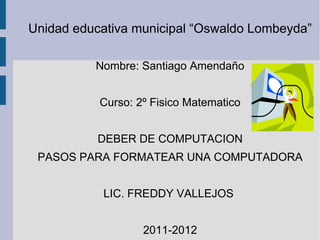 Unidad educativa municipal “Oswaldo Lombeyda”

          Nombre: Santiago Amendaño


           Curso: 2º Fisico Matematico


           DEBER DE COMPUTACION
 PASOS PARA FORMATEAR UNA COMPUTADORA


           LIC. FREDDY VALLEJOS


                   2011-2012
 