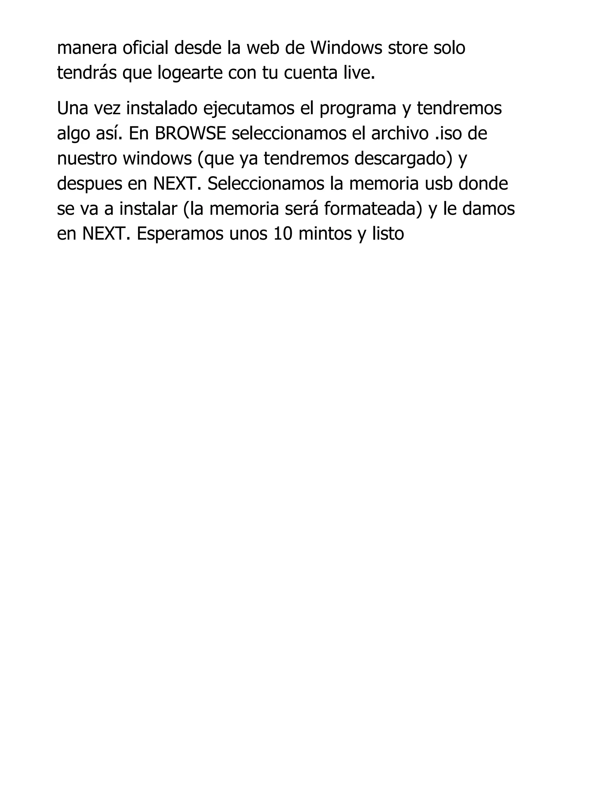 manera oficial desde la web de Windows store solo
tendrás que logearte con tu cuenta live.
Una vez instalado ejecutamos el programa y tendremos
algo así. En BROWSE seleccionamos el archivo .iso de
nuestro windows (que ya tendremos descargado) y
despues en NEXT. Seleccionamos la memoria usb donde
se va a instalar (la memoria será formateada) y le damos
en NEXT. Esperamos unos 10 mintos y listo
 