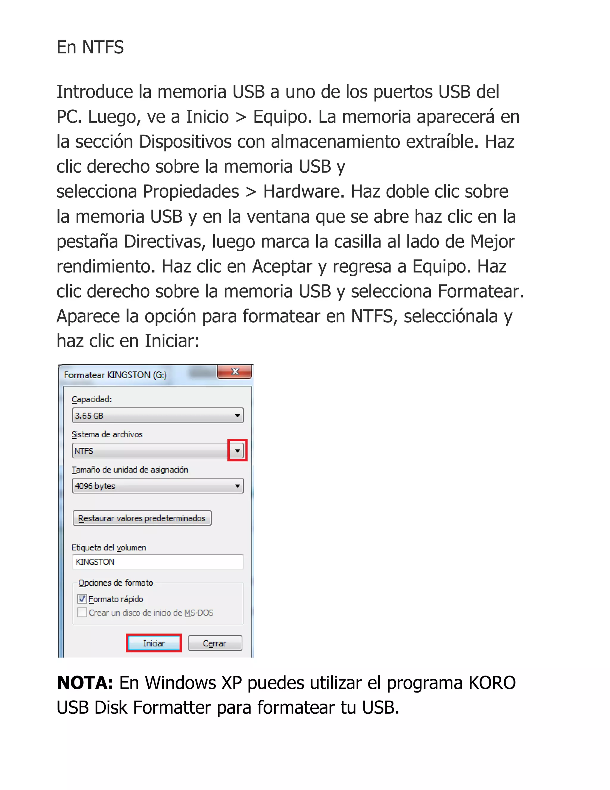 En NTFS
Introduce la memoria USB a uno de los puertos USB del
PC. Luego, ve a Inicio > Equipo. La memoria aparecerá en
la sección Dispositivos con almacenamiento extraíble. Haz
clic derecho sobre la memoria USB y
selecciona Propiedades > Hardware. Haz doble clic sobre
la memoria USB y en la ventana que se abre haz clic en la
pestaña Directivas, luego marca la casilla al lado de Mejor
rendimiento. Haz clic en Aceptar y regresa a Equipo. Haz
clic derecho sobre la memoria USB y selecciona Formatear.
Aparece la opción para formatear en NTFS, selecciónala y
haz clic en Iniciar:
NOTA: En Windows XP puedes utilizar el programa KORO
USB Disk Formatter para formatear tu USB.
 