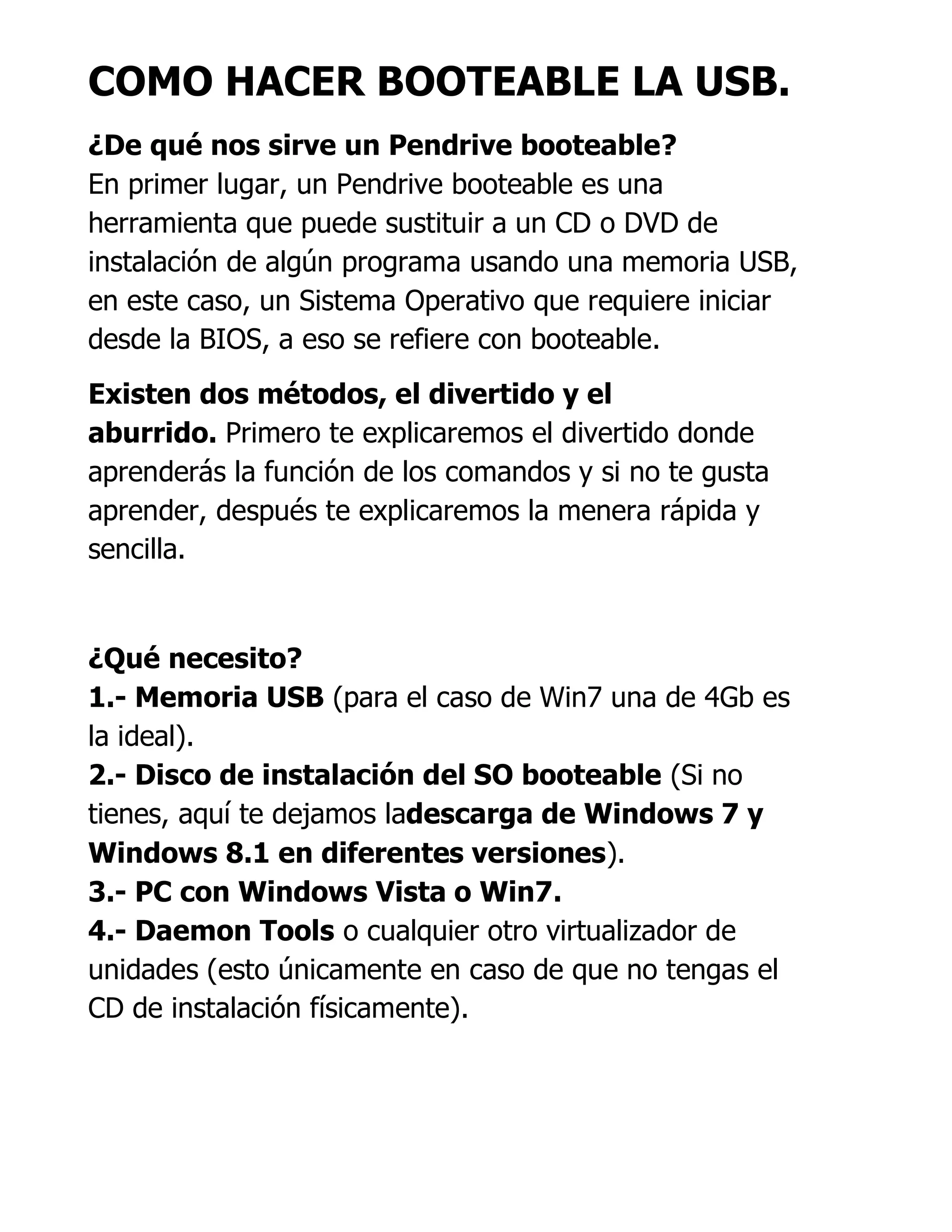 COMO HACER BOOTEABLE LA USB.
¿De qué nos sirve un Pendrive booteable?
En primer lugar, un Pendrive booteable es una
herramienta que puede sustituir a un CD o DVD de
instalación de algún programa usando una memoria USB,
en este caso, un Sistema Operativo que requiere iniciar
desde la BIOS, a eso se refiere con booteable.
Existen dos métodos, el divertido y el
aburrido. Primero te explicaremos el divertido donde
aprenderás la función de los comandos y si no te gusta
aprender, después te explicaremos la menera rápida y
sencilla.
¿Qué necesito?
1.- Memoria USB (para el caso de Win7 una de 4Gb es
la ideal).
2.- Disco de instalación del SO booteable (Si no
tienes, aquí te dejamos ladescarga de Windows 7 y
Windows 8.1 en diferentes versiones).
3.- PC con Windows Vista o Win7.
4.- Daemon Tools o cualquier otro virtualizador de
unidades (esto únicamente en caso de que no tengas el
CD de instalación físicamente).
 